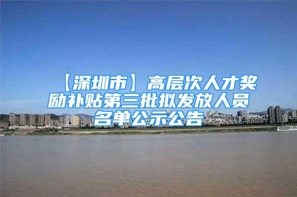 【深圳市】高层次人才奖励补贴第三批拟发放人员名单公示公告