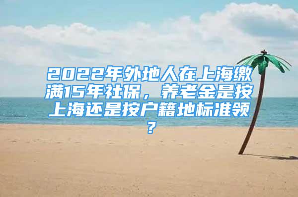 2022年外地人在上海缴满15年社保，养老金是按上海还是按户籍地标准领？