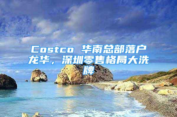 Costco 华南总部落户龙华，深圳零售格局大洗牌