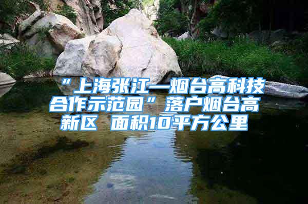 “上海张江—烟台高科技合作示范园”落户烟台高新区 面积10平方公里