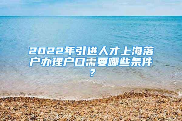 2022年引进人才上海落户办理户口需要哪些条件？