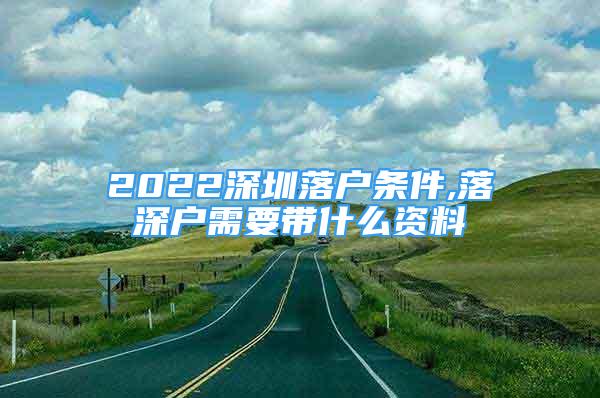 2022深圳落户条件,落深户需要带什么资料
