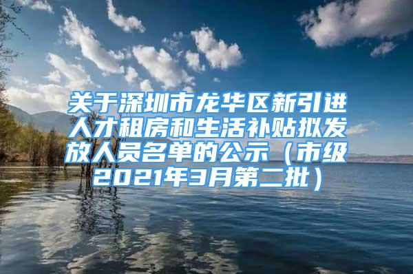 关于深圳市龙华区新引进人才租房和生活补贴拟发放人员名单的公示（市级2021年3月第二批）