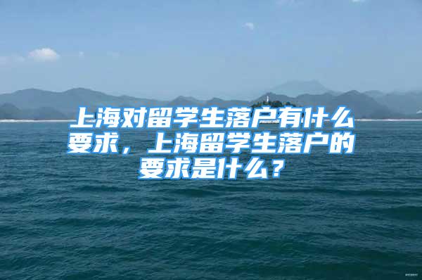 上海对留学生落户有什么要求，上海留学生落户的要求是什么？