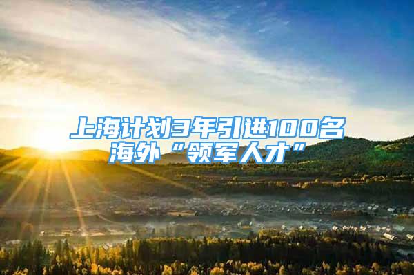 上海计划3年引进100名海外“领军人才”
