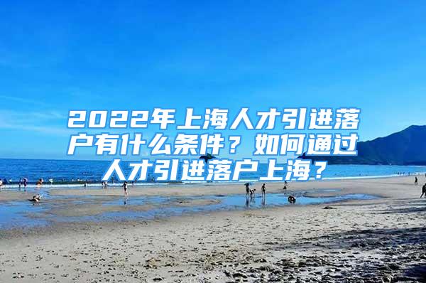 2022年上海人才引进落户有什么条件？如何通过人才引进落户上海？