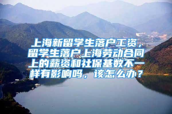上海新留学生落户工资，留学生落户上海劳动合同上的薪资和社保基数不一样有影响吗，该怎么办？