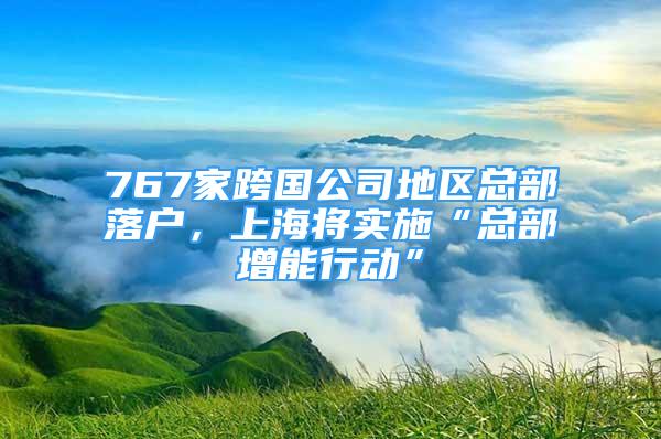 767家跨国公司地区总部落户，上海将实施“总部增能行动”