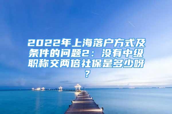 2022年上海落户方式及条件的问题2：没有中级职称交两倍社保是多少呀？