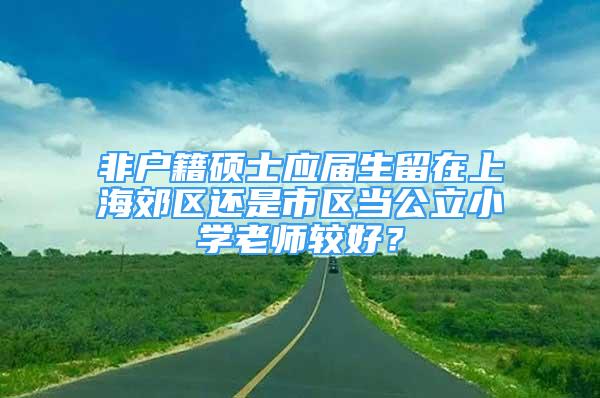 非户籍硕士应届生留在上海郊区还是市区当公立小学老师较好？