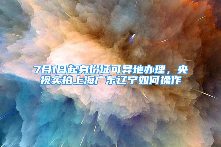 7月1日起身份证可异地办理，央视实拍上海广东辽宁如何操作