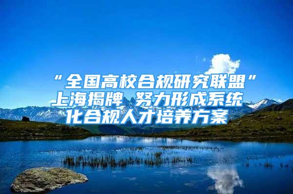 “全国高校合规研究联盟”上海揭牌 努力形成系统化合规人才培养方案