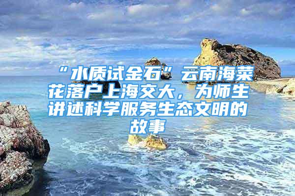 “水质试金石”云南海菜花落户上海交大，为师生讲述科学服务生态文明的故事