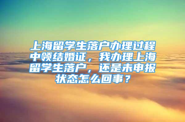 上海留学生落户办理过程中领结婚证，我办理上海留学生落户，还是未申报状态怎么回事？