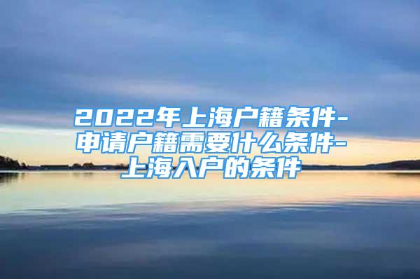 2022年上海户籍条件-申请户籍需要什么条件-上海入户的条件