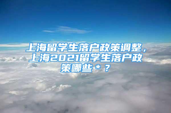 上海留学生落户政策调整，上海2021留学生落户政策哪些＊？