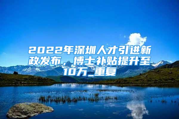 2022年深圳人才引进新政发布，博士补贴提升至10万_重复
