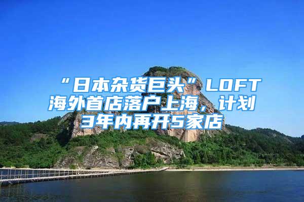 “日本杂货巨头”LOFT海外首店落户上海，计划3年内再开5家店