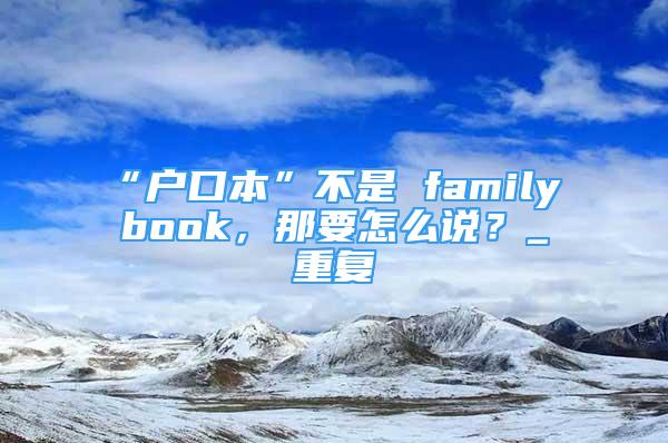 “户口本”不是 family book，那要怎么说？_重复