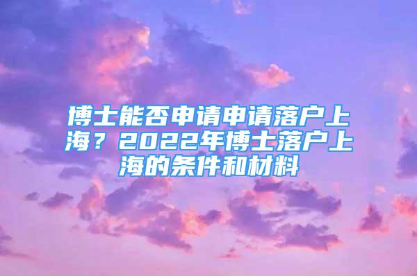 博士能否申请申请落户上海？2022年博士落户上海的条件和材料