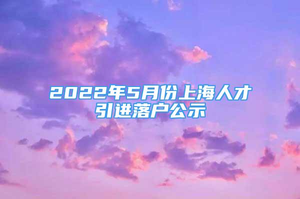 2022年5月份上海人才引进落户公示