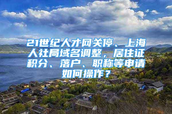21世纪人才网关停、上海人社局域名调整，居住证积分、落户、职称等申请如何操作？