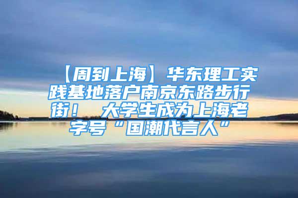 【周到上海】华东理工实践基地落户南京东路步行街！ 大学生成为上海老字号“国潮代言人”