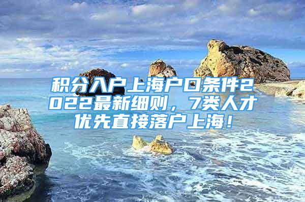 积分入户上海户口条件2022最新细则，7类人才优先直接落户上海！
