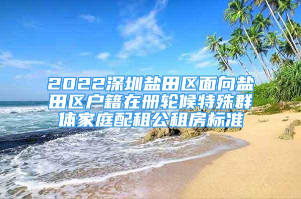 2022深圳盐田区面向盐田区户籍在册轮候特殊群体家庭配租公租房标准