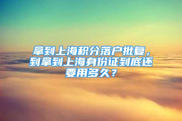 拿到上海积分落户批复，到拿到上海身份证到底还要用多久？