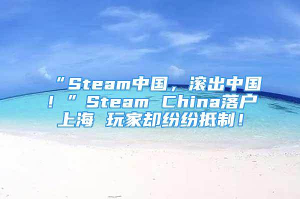 “Steam中国，滚出中国！”Steam China落户上海 玩家却纷纷抵制！