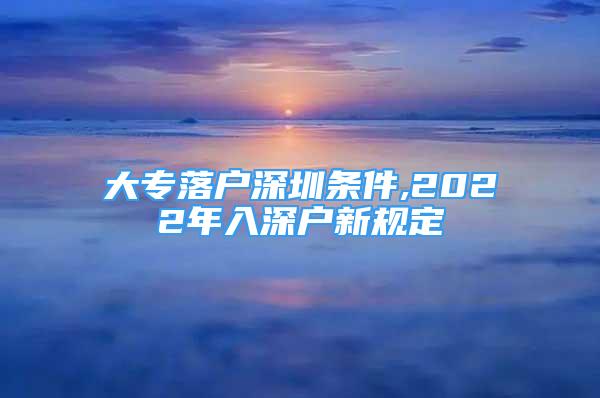 大专落户深圳条件,2022年入深户新规定