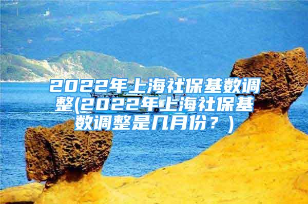 2022年上海社保基数调整(2022年上海社保基数调整是几月份？)