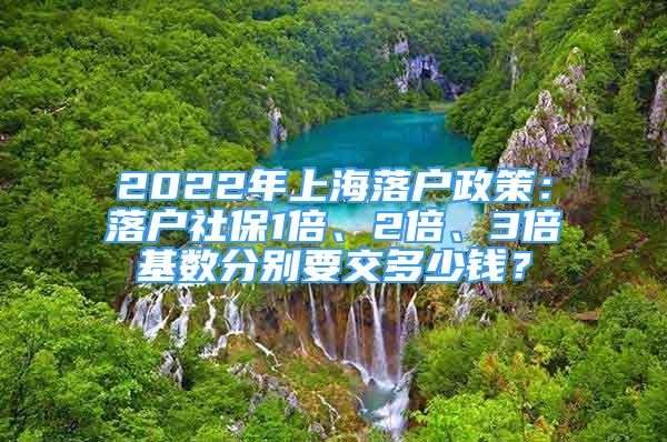 2022年上海落户政策：落户社保1倍、2倍、3倍基数分别要交多少钱？