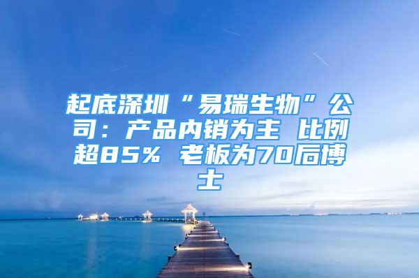 起底深圳“易瑞生物”公司：产品内销为主 比例超85% 老板为70后博士