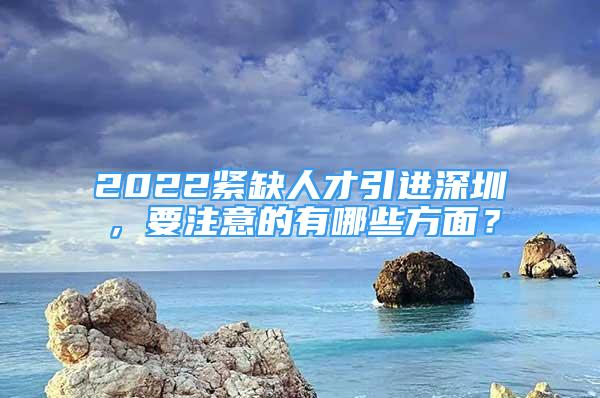 2022紧缺人才引进深圳，要注意的有哪些方面？