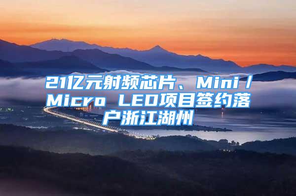 21亿元射频芯片、Mini／Micro LED项目签约落户浙江湖州