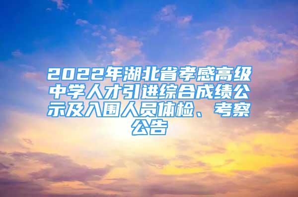 2022年湖北省孝感高级中学人才引进综合成绩公示及入围人员体检、考察公告