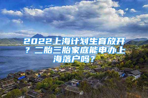2022上海计划生育放开？二胎三胎家庭能申办上海落户吗？