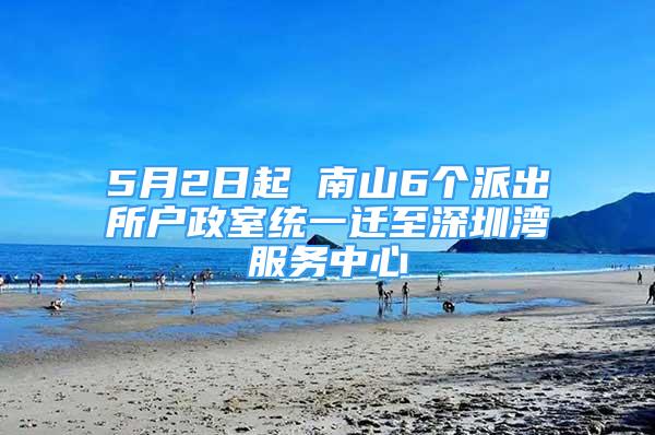 5月2日起 南山6个派出所户政室统一迁至深圳湾服务中心