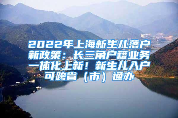 2022年上海新生儿落户新政策：长三角户籍业务一体化上新！新生儿入户可跨省（市）通办