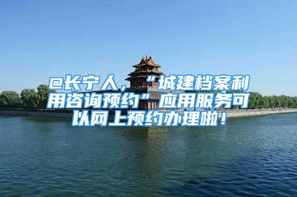 @长宁人，“城建档案利用咨询预约”应用服务可以网上预约办理啦！