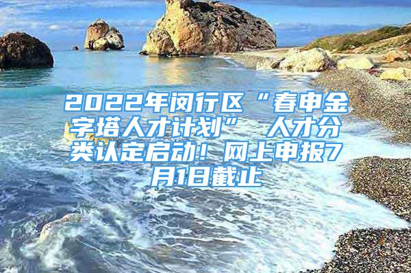 2022年闵行区“春申金字塔人才计划” 人才分类认定启动！网上申报7月1日截止