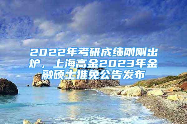 2022年考研成绩刚刚出炉，上海高金2023年金融硕士推免公告发布