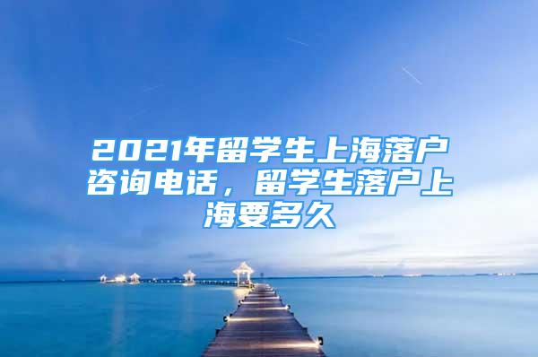 2021年留学生上海落户咨询电话，留学生落户上海要多久