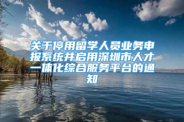 关于停用留学人员业务申报系统并启用深圳市人才一体化综合服务平台的通知