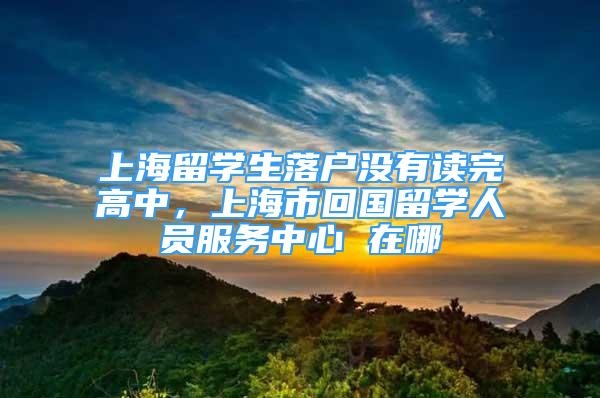 上海留学生落户没有读完高中，上海市回国留学人员服务中心 在哪