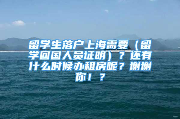 留学生落户上海需要（留学回国人员证明）？还有什么时候办租房呢？谢谢你！？