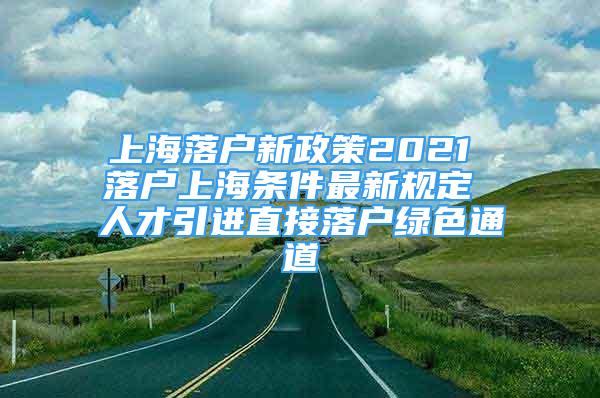 上海落户新政策2021 落户上海条件最新规定 人才引进直接落户绿色通道