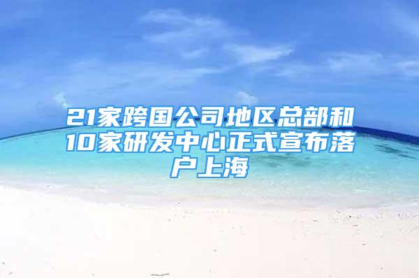 21家跨国公司地区总部和10家研发中心正式宣布落户上海